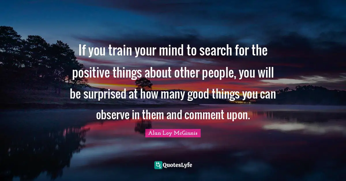 If you train your mind to search for the positive things about other people, you will be surprised at how many good things you can observe in them and comment upon.