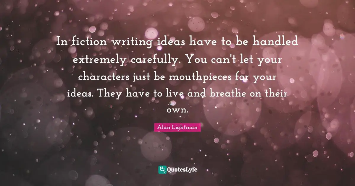 In fiction writing ideas have to be handled extremely carefully. You can't let your characters just be mouthpieces for your ideas. They have to live and breathe on their own.