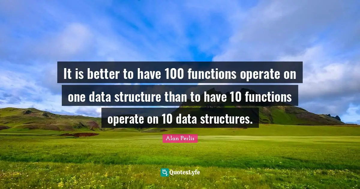 It is better to have 100 functions operate on one data structure than to have 10 functions operate on 10 data structures.