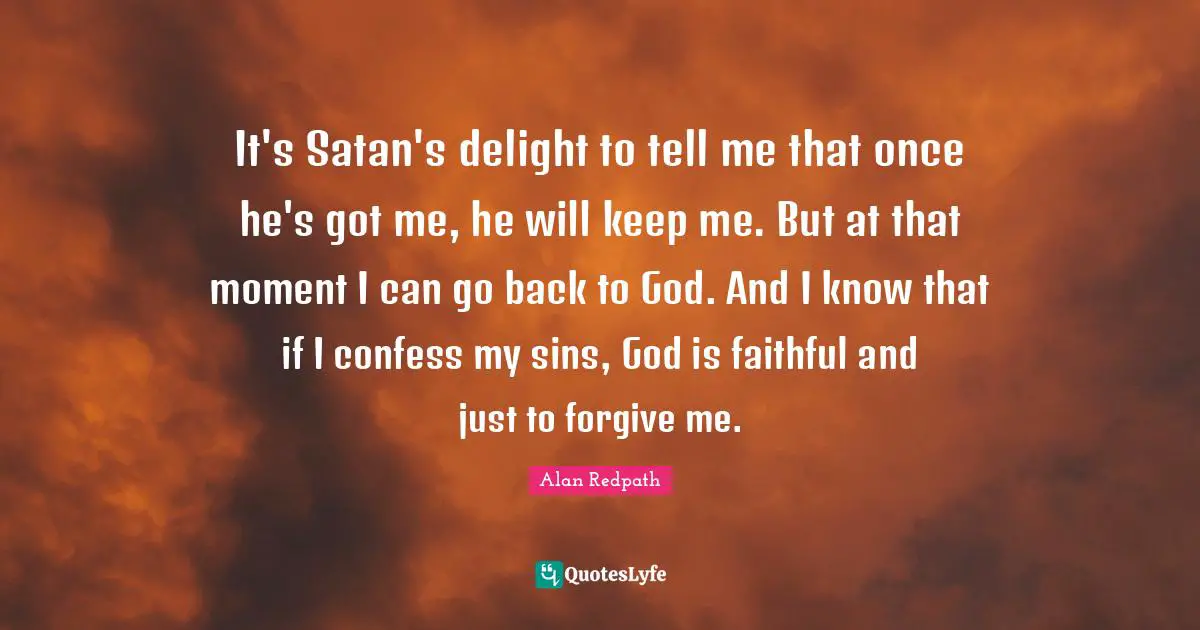 Alan Redpath Quotes: "It's Satan's delight to tell me that once he's got me, he will keep me. But at that moment I can go back to God. And I know that if I confess my sins, God is faithful and just to forgive me."