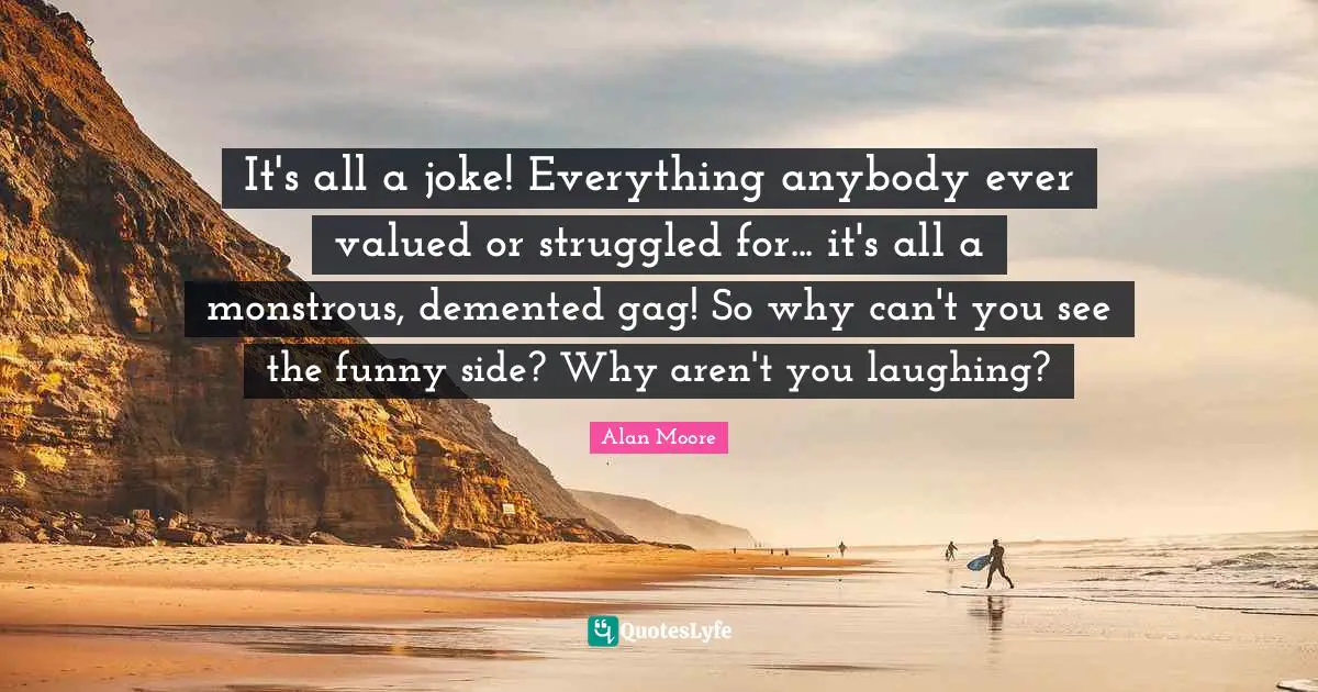 It's all a joke! Everything anybody ever valued or struggled for... it's all a monstrous, demented gag! So why can't you see the funny side? Why aren't you laughing?