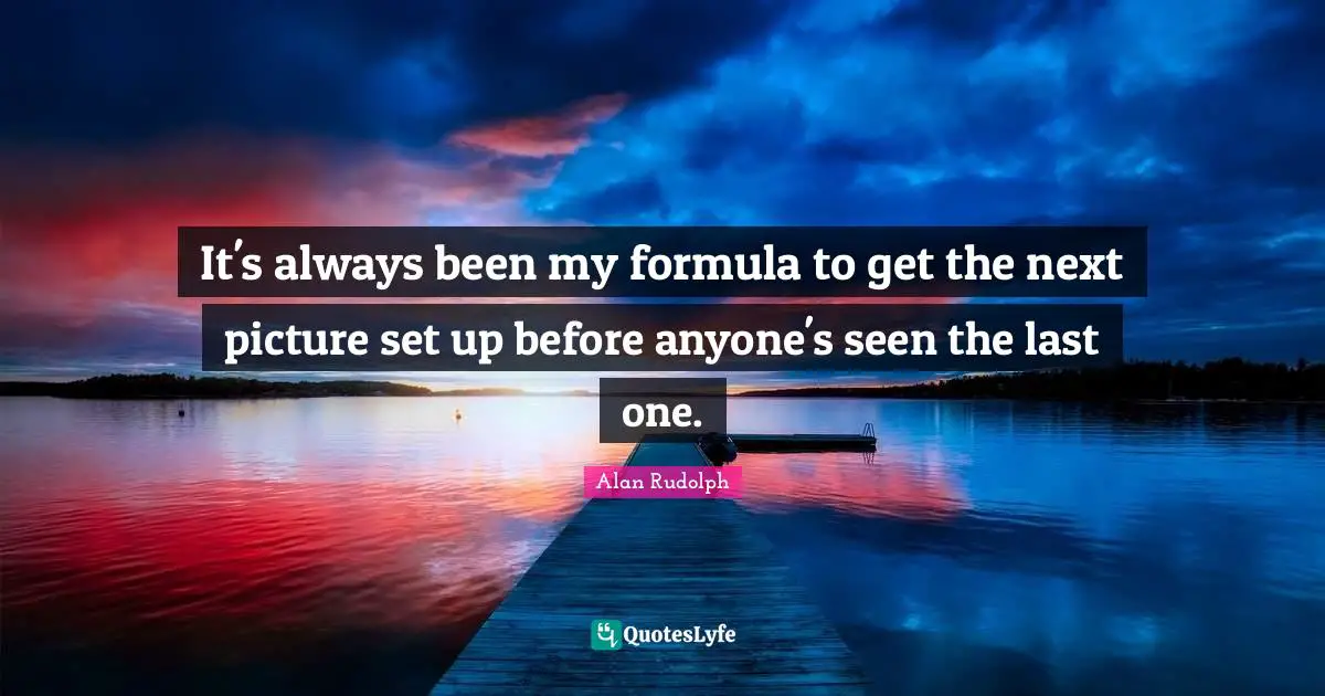 It's always been my formula to get the next picture set up before anyone's seen the last one.