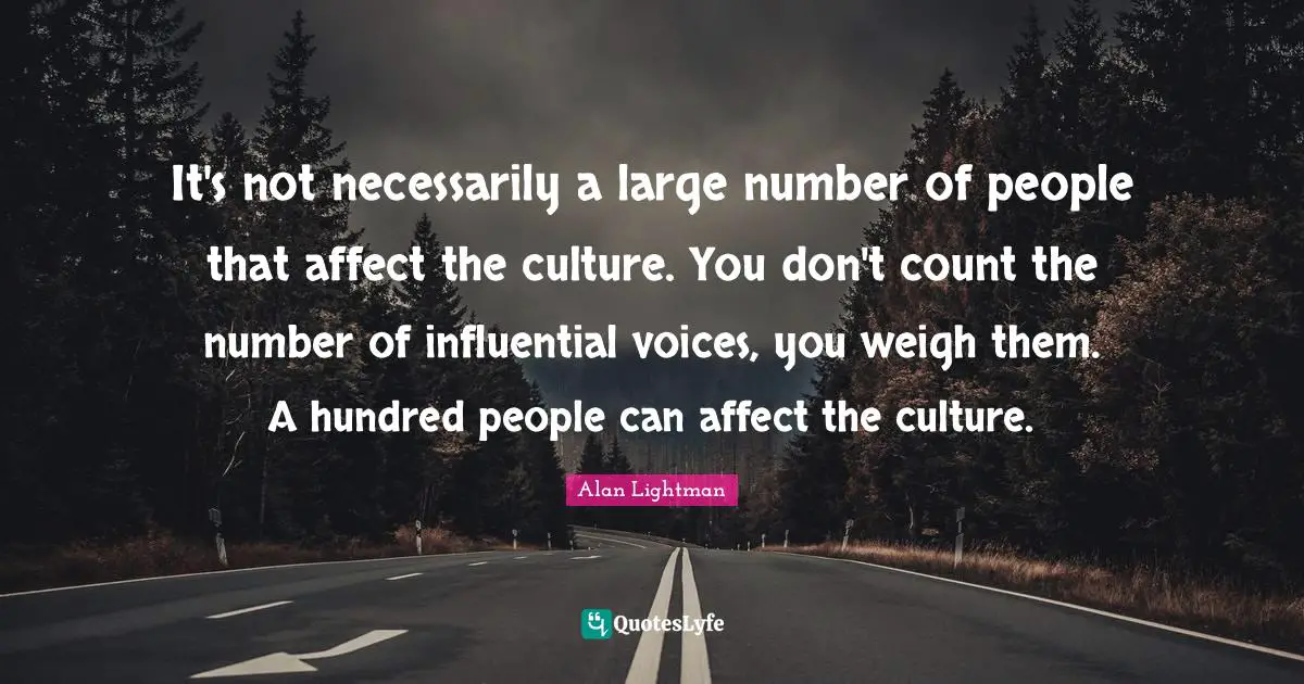 It's not necessarily a large number of people that affect the culture. You don't count the number of influential voices, you weigh them. A hundred people can affect the culture.