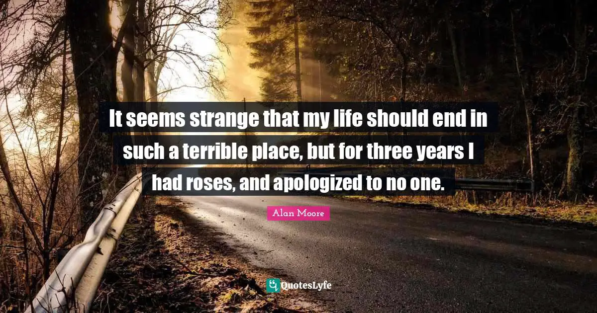 It seems strange that my life should end in such a terrible place, but for three years I had roses, and apologized to no one.