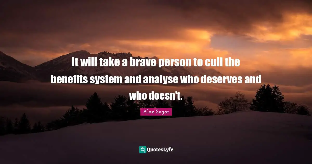 It will take a brave person to cull the benefits system and analyse who deserves and who doesn't.