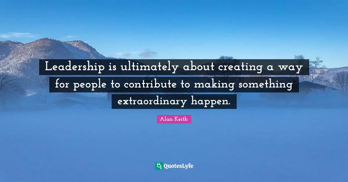 Leadership is ultimately about creating a way for people to contribute to making something extraordinary happen.