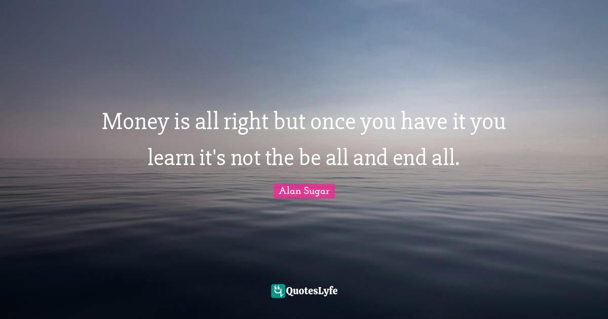 Money is all right but once you have it you learn it's not the be all and end all.