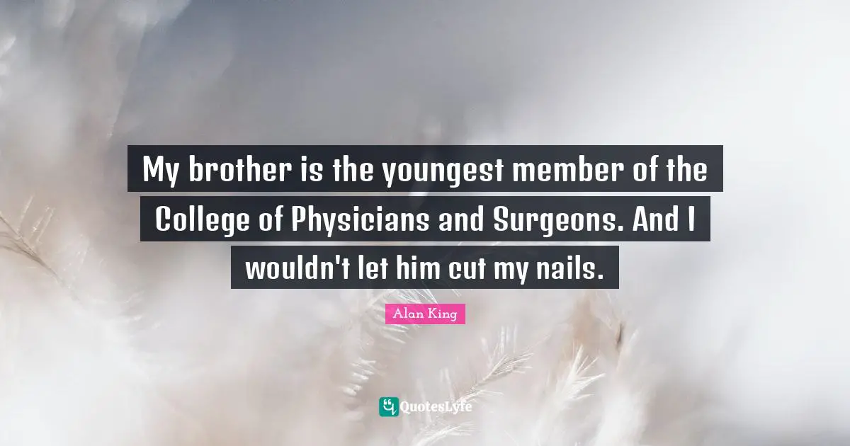 My brother is the youngest member of the College of Physicians and Surgeons. And I wouldn't let him cut my nails.
