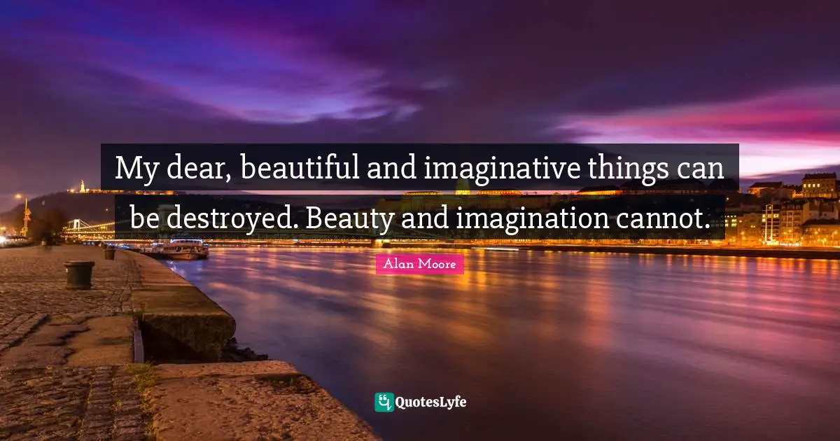 My dear, beautiful and imaginative things can be destroyed. Beauty and imagination cannot.