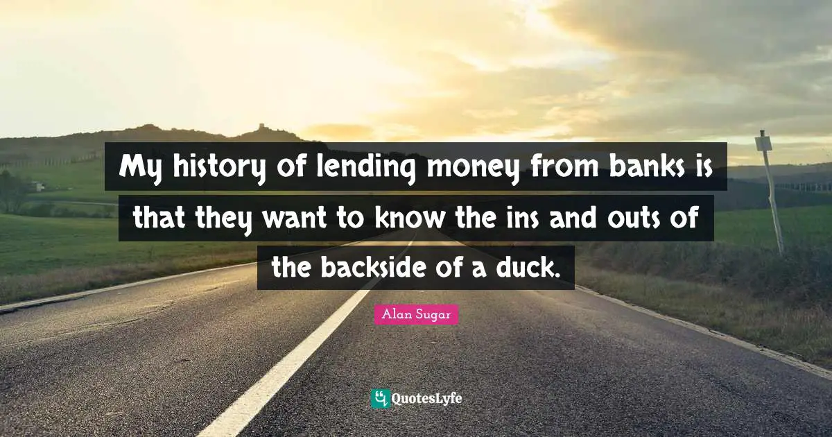 My history of lending money from banks is that they want to know the ins and outs of the backside of a duck.