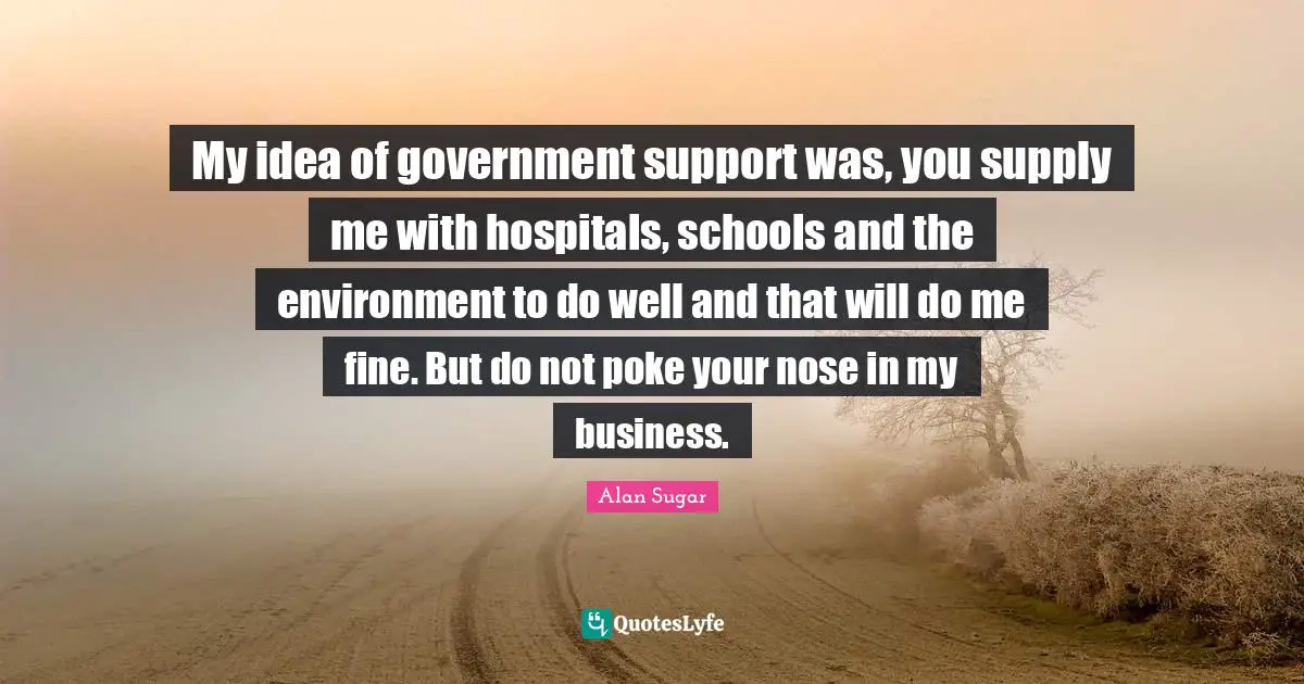 My idea of government support was, you supply me with hospitals, schools and the environment to do well and that will do me fine. But do not poke your nose in my business.
