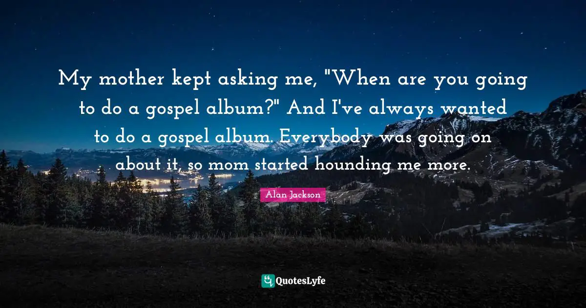 Alan Jackson Quotes: "My mother kept asking me, "When are you going to do a gospel album?" And I've always wanted to do a gospel album. Everybody was going on about it, so mom started hounding me more."