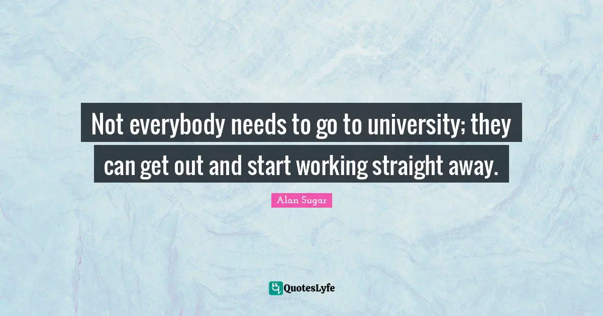 Not everybody needs to go to university; they can get out and start working straight away.