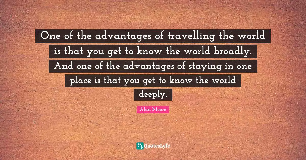 One of the advantages of travelling the world is that you get to know the world broadly. And one of the advantages of staying in one place is that you get to know the world deeply.