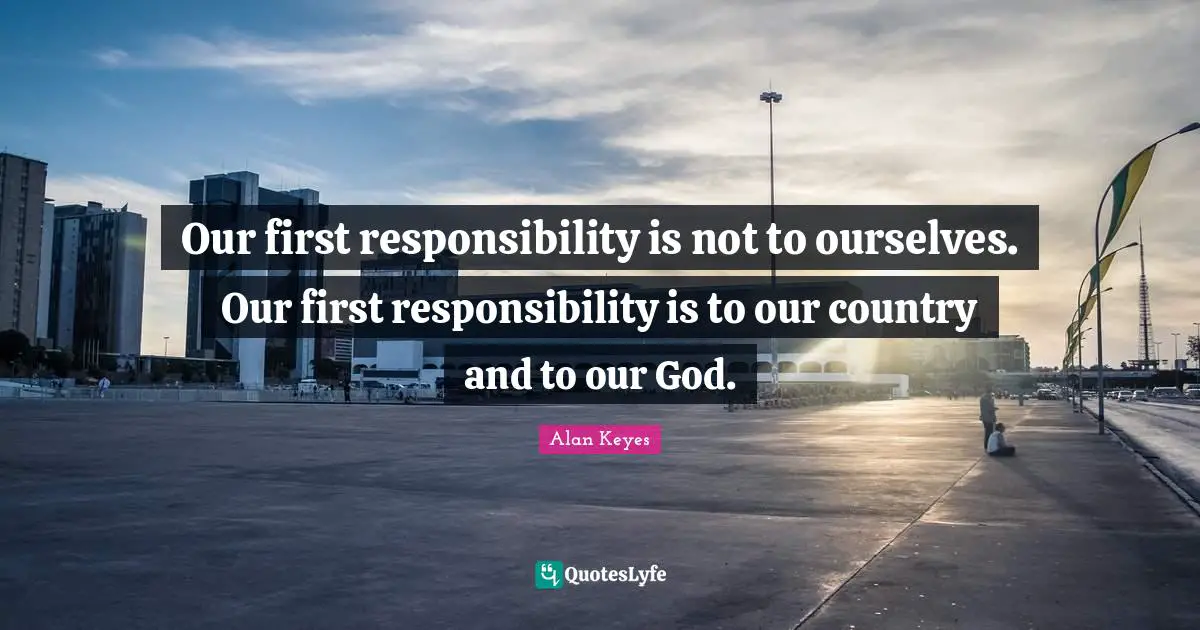 Our first responsibility is not to ourselves. Our first responsibility is to our country and to our God.