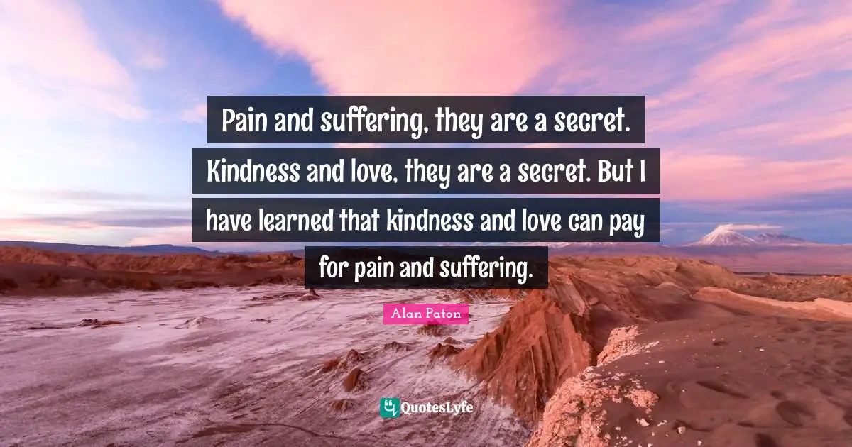 Pain and suffering, they are a secret. Kindness and love, they are a secret. But I have learned that kindness and love can pay for pain and suffering.