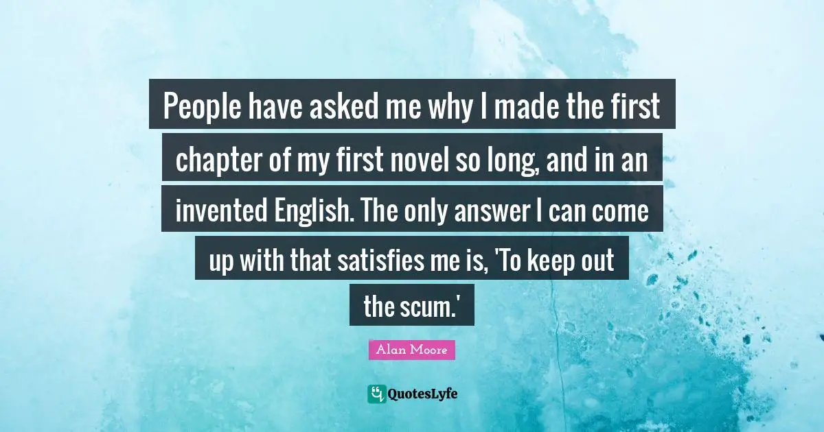People have asked me why I made the first chapter of my first novel so long, and in an invented English. The only answer I can come up with that satisfies me is, 'To keep out the scum.'
