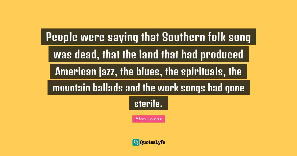 People were saying that Southern folk song was dead, that the land that had produced American jazz, the blues, the spirituals, the mountain ballads and the work songs had gone sterile.