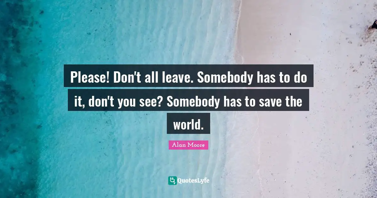 Please! Don't all leave. Somebody has to do it, don't you see? Somebody has to save the world.