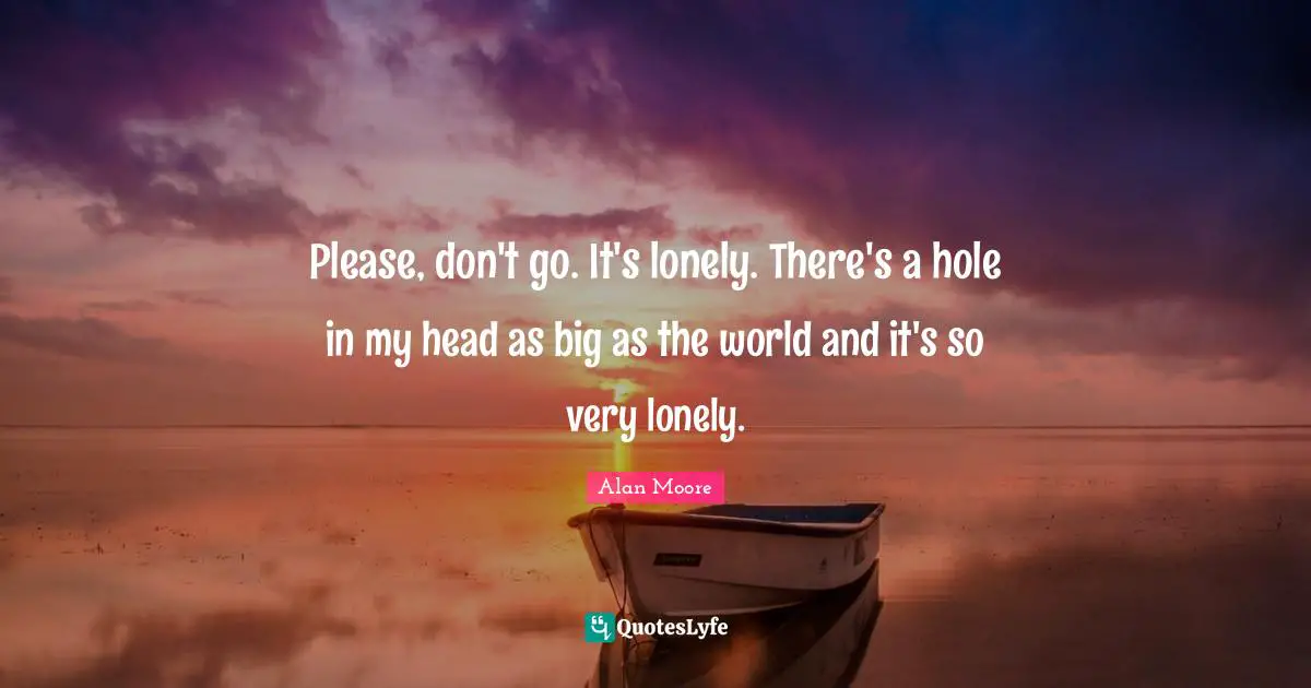 Please, don't go. It's lonely. There's a hole in my head as big as the world and it's so very lonely.