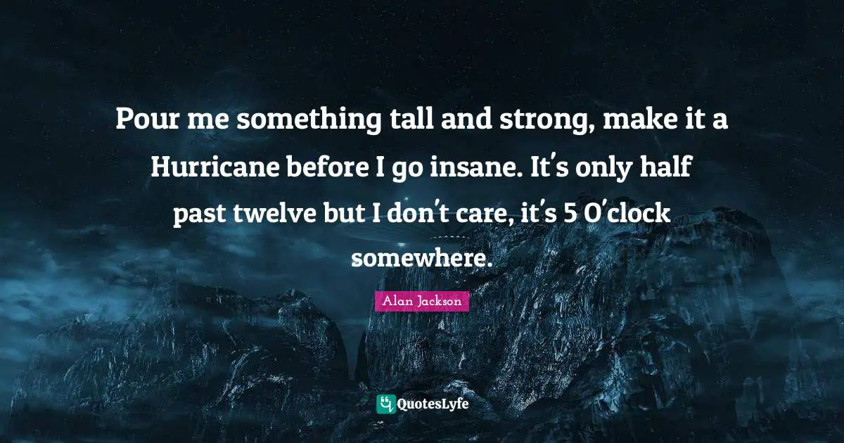 Alan Jackson Quotes: "Pour me something tall and strong, make it a Hurricane before I go insane. It's only half past twelve but I don't care, it's 5 O'clock somewhere."