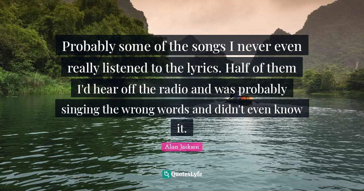 Alan Jackson Quotes: "Probably some of the songs I never even really listened to the lyrics. Half of them I'd hear off the radio and was probably singing the wrong words and didn't even know it."