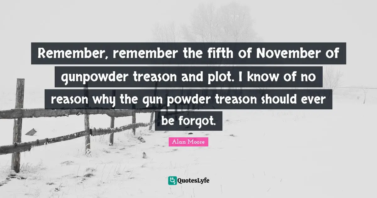 Remember, remember the fifth of November of gunpowder treason and plot. I know of no reason why the gun powder treason should ever be forgot.