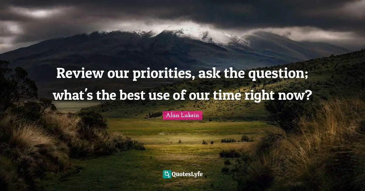 Review our priorities, ask the question; what's the best use of our time right now?