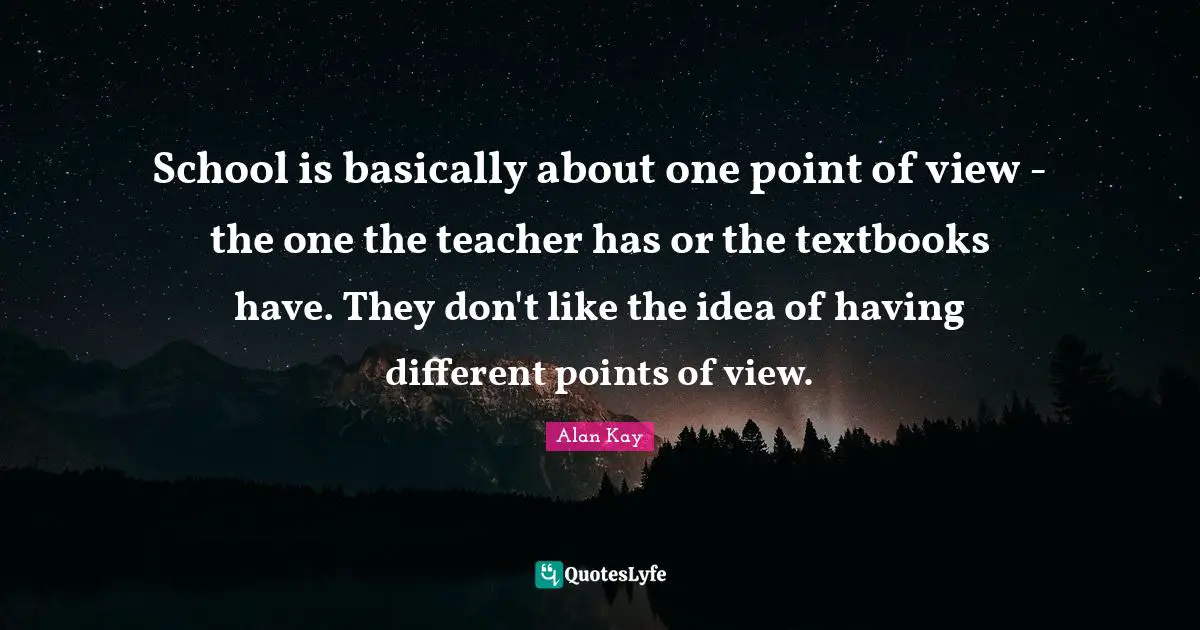Alan Kay Quotes: "School is basically about one point of view - the one the teacher has or the textbooks have. They don't like the idea of having different points of view."