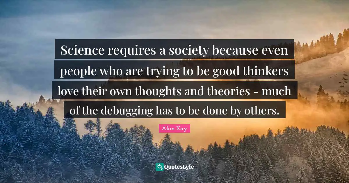 Alan Kay Quotes: "Science requires a society because even people who are trying to be good thinkers love their own thoughts and theories - much of the debugging has to be done by others."