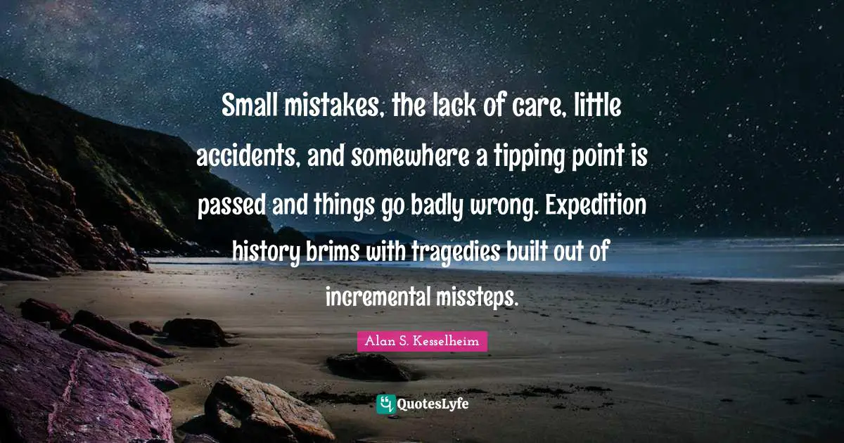 Small mistakes, the lack of care, little accidents, and somewhere a tipping point is passed and things go badly wrong. Expedition history brims with tragedies built out of incremental missteps.