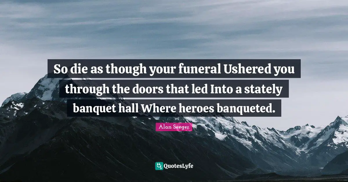 So die as though your funeral Ushered you through the doors that led Into a stately banquet hall Where heroes banqueted.