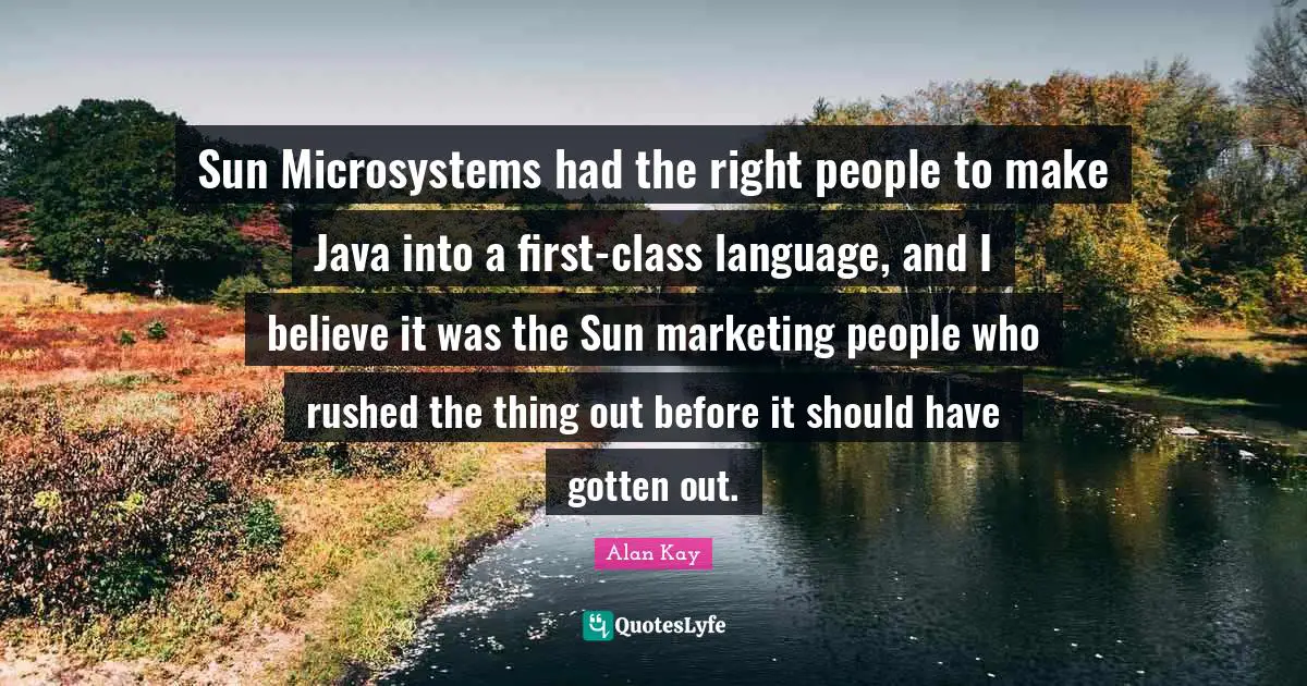 Alan Kay Quotes: "Sun Microsystems had the right people to make Java into a first-class language, and I believe it was the Sun marketing people who rushed the thing out before it should have gotten out."