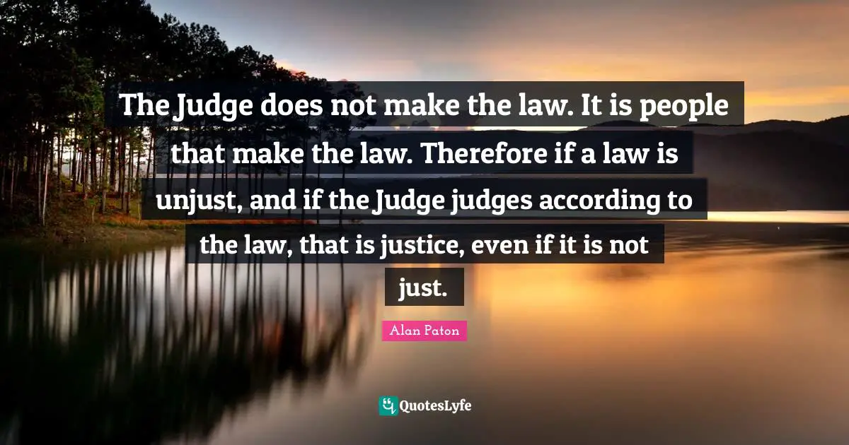 The Judge does not make the law. It is people that make the law. Therefore if a law is unjust, and if the Judge judges according to the law, that is justice, even if it is not just.