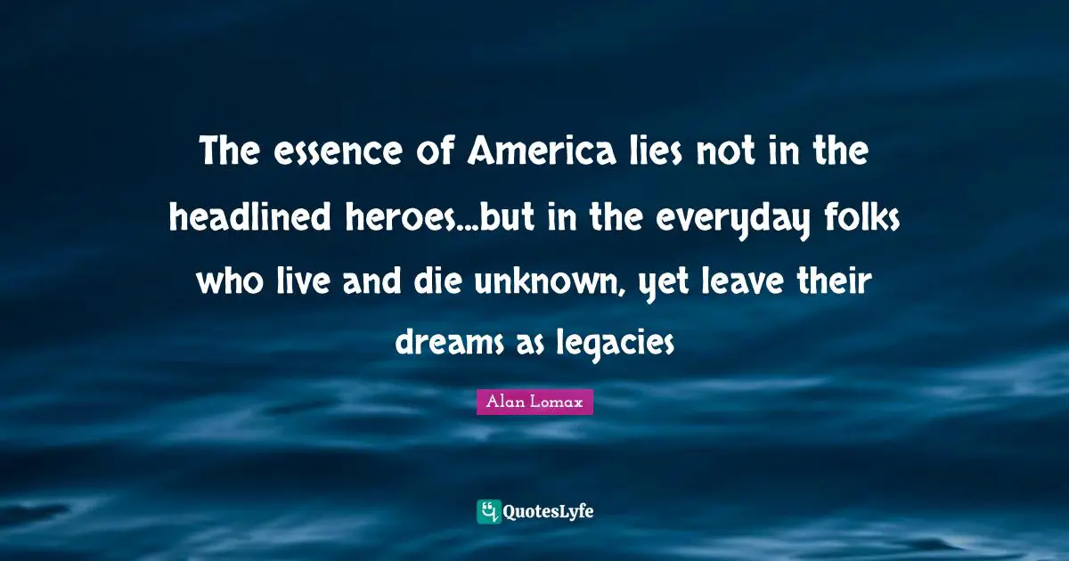The essence of America lies not in the headlined heroes...but in the everyday folks who live and die unknown, yet leave their dreams as legacies