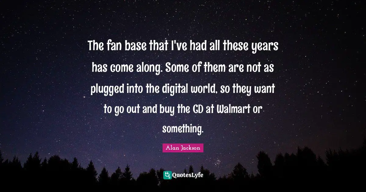 Alan Jackson Quotes: "The fan base that I've had all these years has come along. Some of them are not as plugged into the digital world, so they want to go out and buy the CD at Walmart or something."