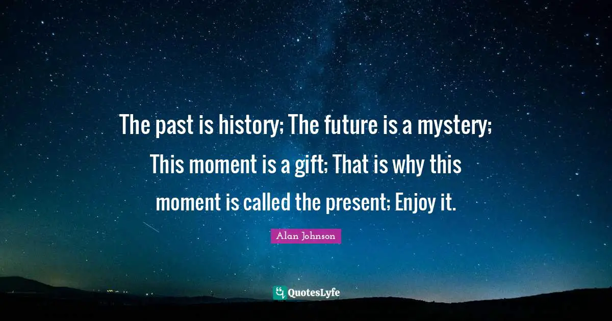 The past is history; The future is a mystery; This moment is a gift; That is why this moment is called the present; Enjoy it.