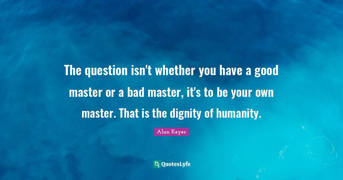 The question isn't whether you have a good master or a bad master, it's to be your own master. That is the dignity of humanity.