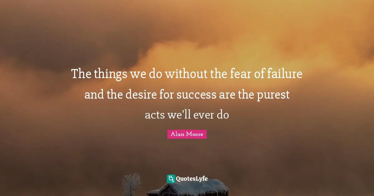 The things we do without the fear of failure and the desire for success are the purest acts we'll ever do