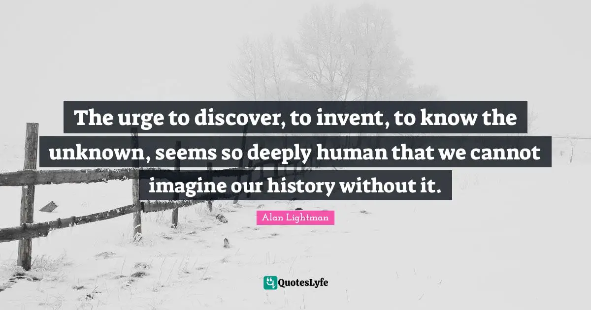 The urge to discover, to invent, to know the unknown, seems so deeply human that we cannot imagine our history without it.