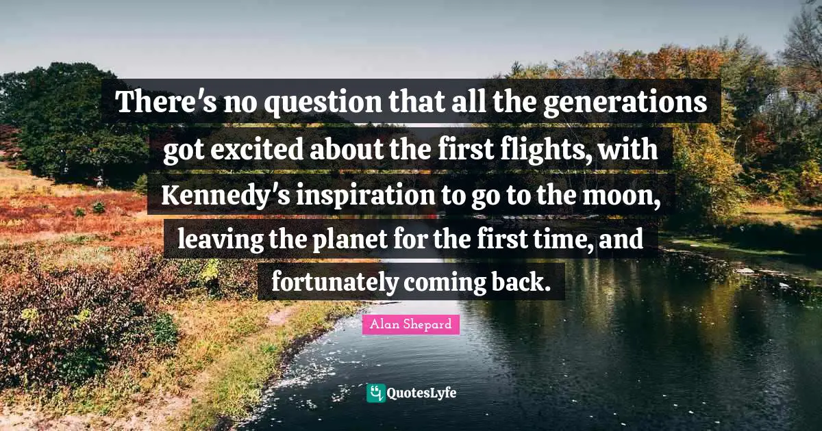 There's no question that all the generations got excited about the first flights, with Kennedy's inspiration to go to the moon, leaving the planet for the first time, and fortunately coming back.
