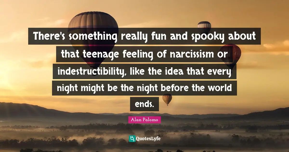 There's something really fun and spooky about that teenage feeling of narcissism or indestructibility, like the idea that every night might be the night before the world ends.