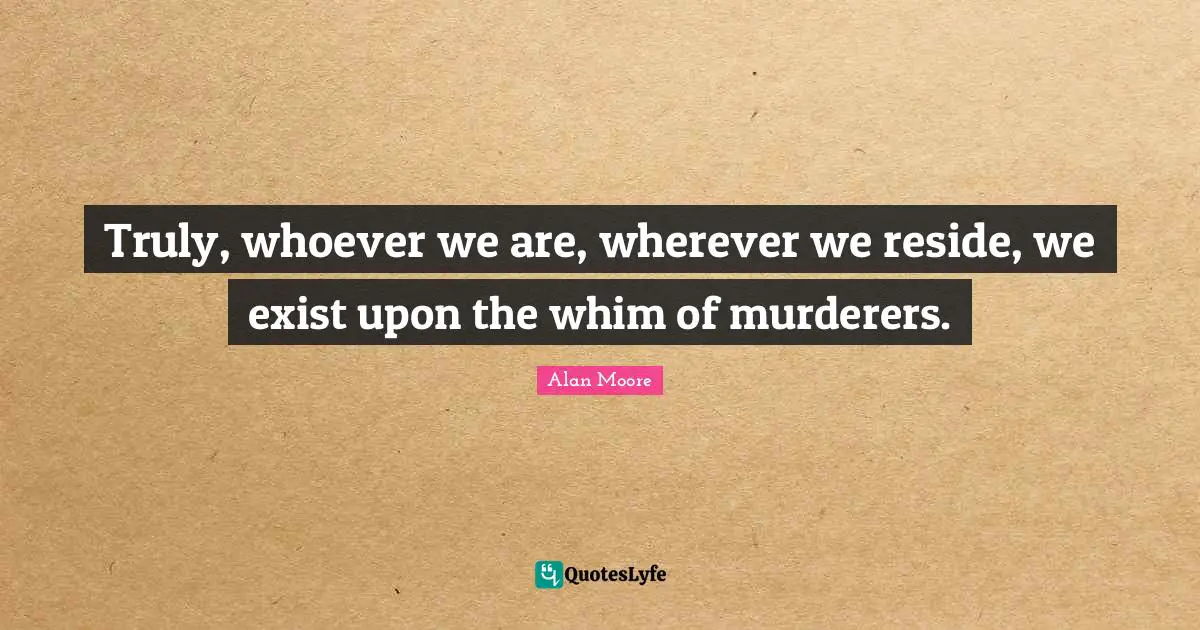 Truly, whoever we are, wherever we reside, we exist upon the whim of murderers.