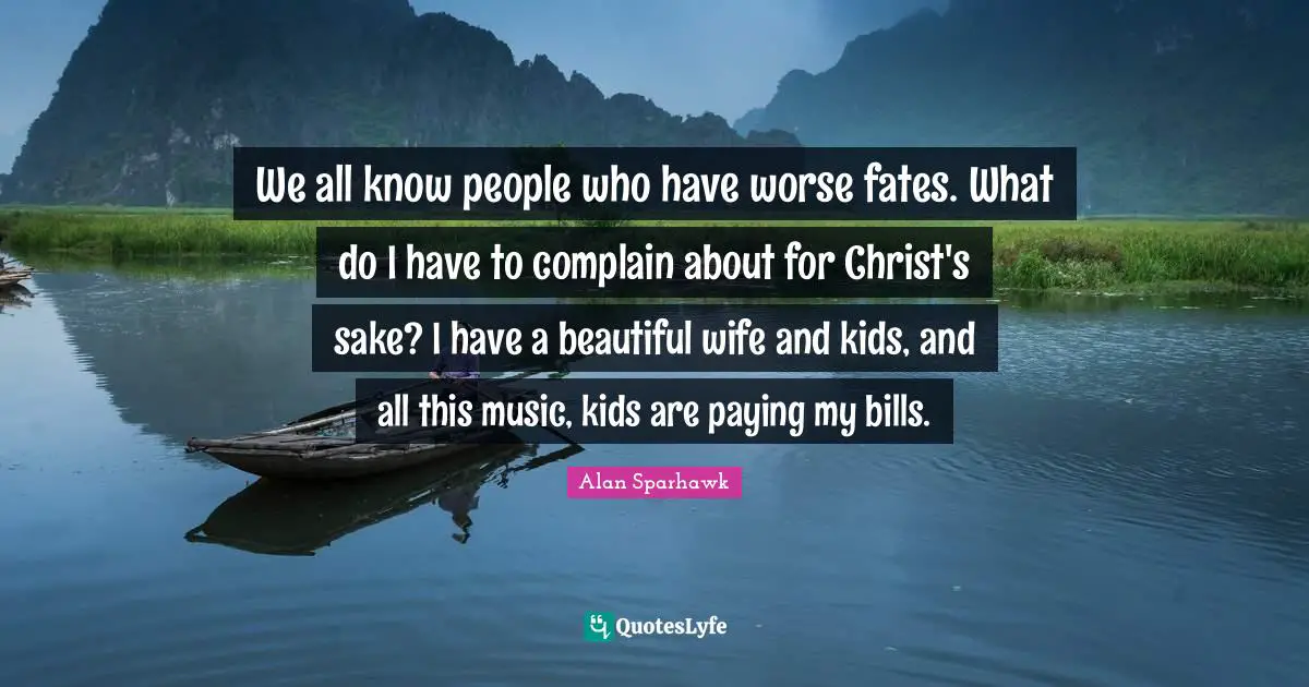 We all know people who have worse fates. What do I have to complain about for Christ's sake? I have a beautiful wife and kids, and all this music, kids are paying my bills.