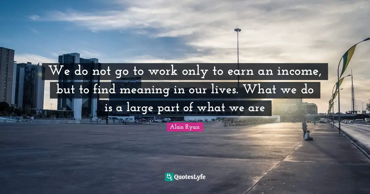 Income Quotes: "We do not go to work only to earn an income, but to find meaning in our lives. What we do is a large part of what we are"