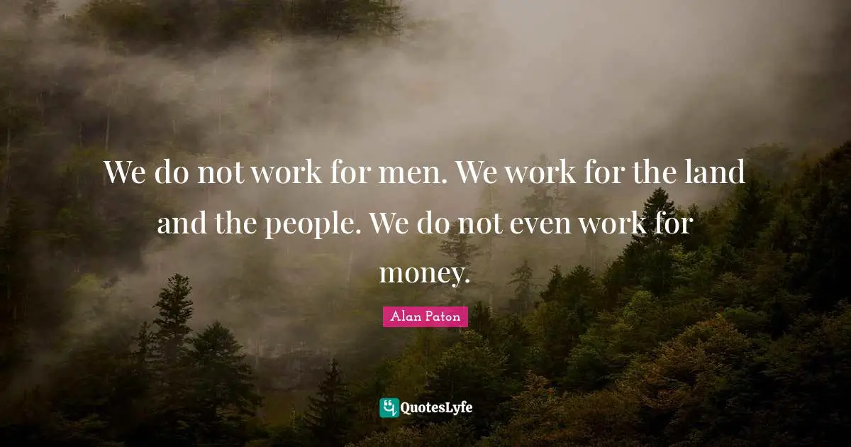 We do not work for men. We work for the land and the people. We do not even work for money.