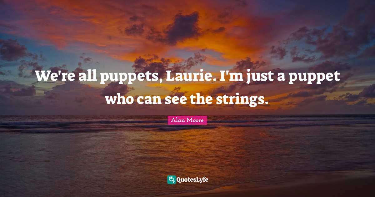 We're all puppets, Laurie. I'm just a puppet who can see the strings