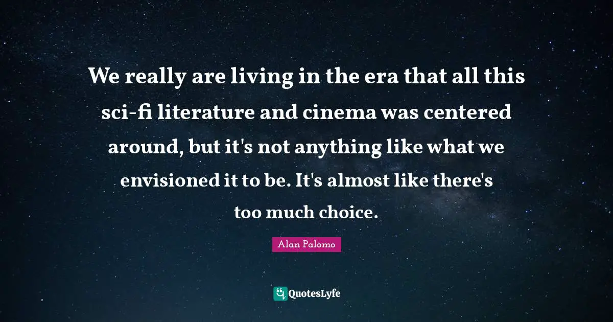 We really are living in the era that all this sci-fi literature and cinema was centered around, but it's not anything like what we envisioned it to be. It's almost like there's too much choice.