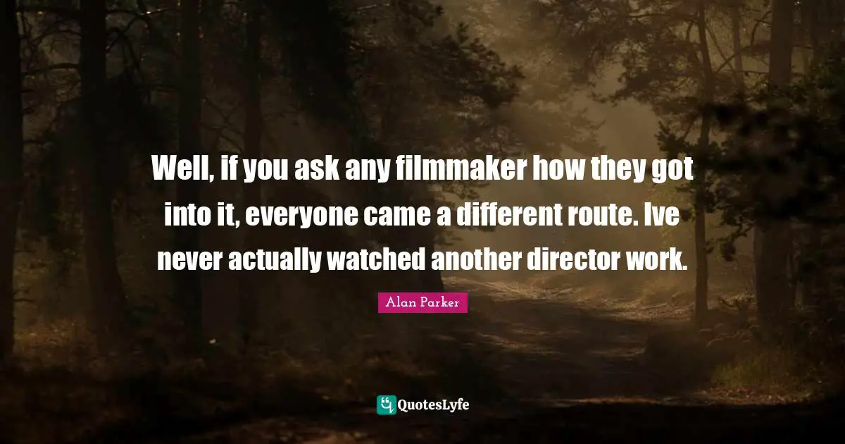 Well, if you ask any filmmaker how they got into it, everyone came a different route. Ive never actually watched another director work.