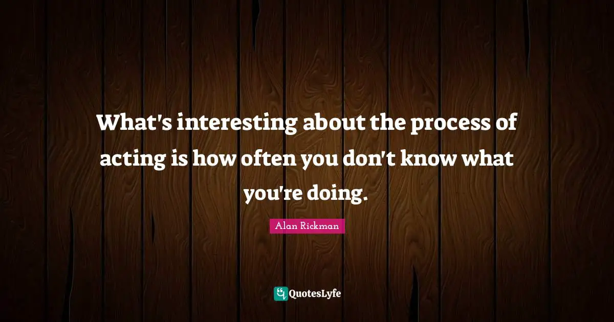 What's interesting about the process of acting is how often you don't know what you're doing.